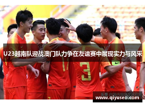 U23越南队迎战澳门队力争在友谊赛中展现实力与风采