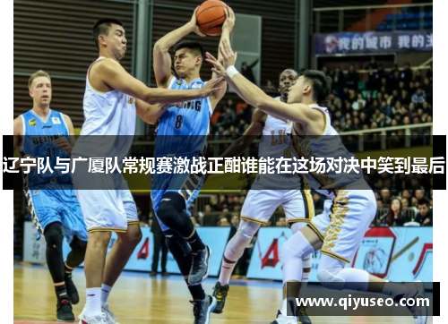 辽宁队与广厦队常规赛激战正酣谁能在这场对决中笑到最后
